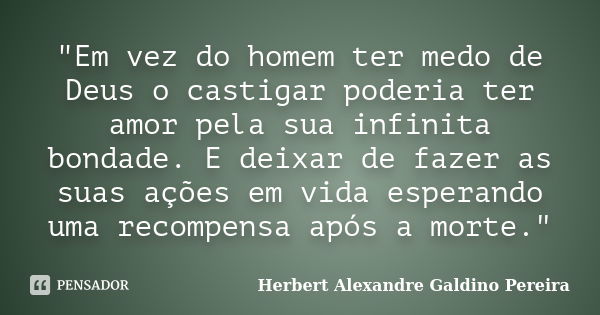 "Em vez do homem ter medo de Deus o castigar poderia ter amor pela sua infinita bondade. E deixar de fazer as suas ações em vida esperando uma recompensa a... Frase de Herbert Alexandre Galdino Pereira.