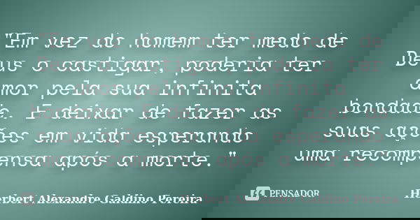 "Em vez do homem ter medo de Deus o castigar, poderia ter amor pela sua infinita bondade. E deixar de fazer as suas ações em vida esperando uma recompensa ... Frase de Herbert Alexandre Galdino Pereira.