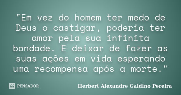 "Em vez do homem ter medo de Deus o castigar, poderia ter amor pela sua infinita bondade. E deixar de fazer as suas ações em vida esperando uma recompensa ... Frase de Herbert Alexandre Galdino Pereira.