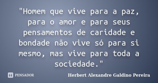 "Homem que vive para a paz, para o amor e para seus pensamentos de caridade e bondade não vive só para si mesmo, mas vive para toda a sociedade."... Frase de Herbert Alexandre Galdino Pereira.