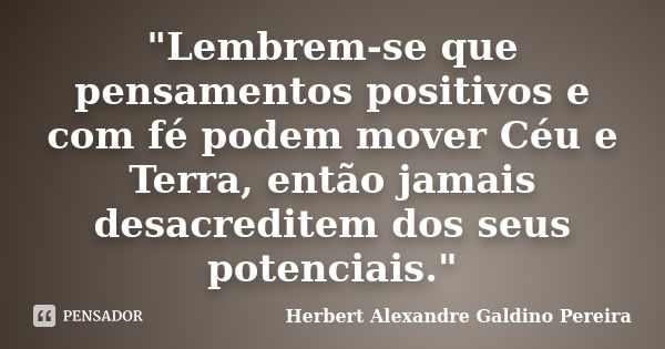 "Lembrem-se que pensamentos positivos e com fé podem mover Céu e Terra, então jamais desacreditem dos seus potenciais."... Frase de Herbert Alexandre Galdino Pereira.