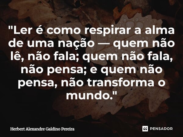 ⁠"Ler é como respirar a alma de uma nação — quem não lê, não fala; quem não fala, não pensa; e quem não pensa, não transforma o mundo."... Frase de Herbert Alexandre Galdino Pereira.