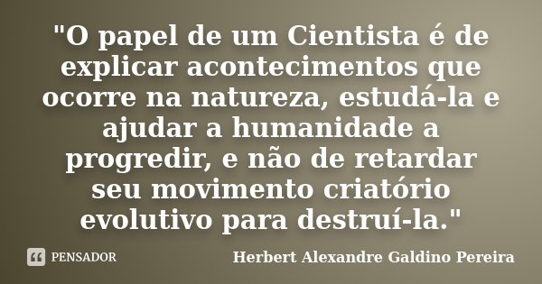"O papel de um Cientista é de explicar acontecimentos que ocorre na natureza, estudá-la e ajudar a humanidade a progredir, e não de retardar seu movimento ... Frase de Herbert Alexandre Galdino Pereira.