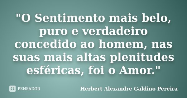 "O Sentimento mais belo, puro e verdadeiro concedido ao homem, nas suas mais altas plenitudes esféricas, foi o Amor."... Frase de Herbert Alexandre Galdino Pereira.