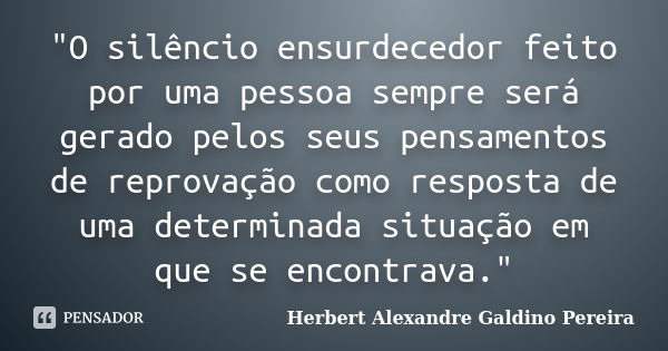 "O silêncio ensurdecedor feito por uma pessoa sempre será gerado pelos seus pensamentos de reprovação como resposta de uma determinada situação em que se e... Frase de Herbert Alexandre Galdino Pereira.