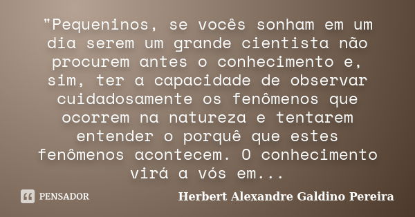 "Pequeninos, se vocês sonham em um dia serem um grande cientista não procurem antes o conhecimento e, sim, ter a capacidade de observar cuidadosamente os f... Frase de Herbert Alexandre Galdino Pereira.