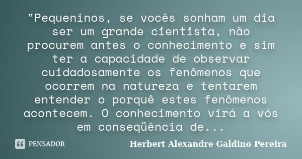 "Pequeninos, se vocês sonham um dia ser um grande cientista, não procurem antes o conhecimento e sim ter a capacidade de observar cuidadosamente os fenômen... Frase de Herbert Alexandre Galdino Pereira.
