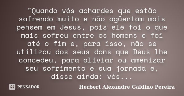 "Quando vós achardes que estão sofrendo muito e não agüentam mais pensem em Jesus, pois ele foi o que mais sofreu entre os homens e foi até o fim e, para i... Frase de Herbert Alexandre Galdino Pereira.