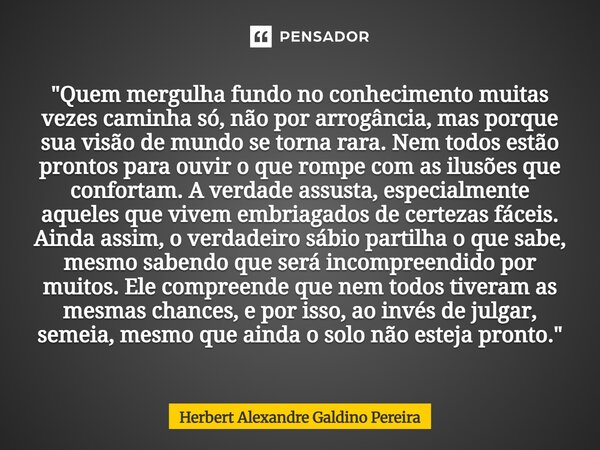 "Quem mergulha fundo no conhecimento muitas vezes caminha só, não por arrogância, mas porque sua visão de mundo se torna rara. Nem todos estão prontos par... Frase de Herbert Alexandre Galdino Pereira.
