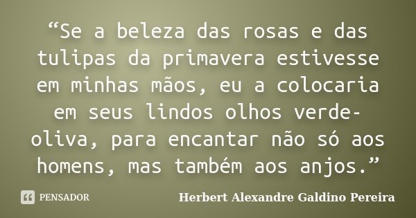 “Se a beleza das rosas e das tulipas da primavera estivesse em minhas mãos, eu a colocaria em seus lindos olhos verde-oliva, para encantar não só aos homens, ma... Frase de Herbert Alexandre Galdino Pereira.