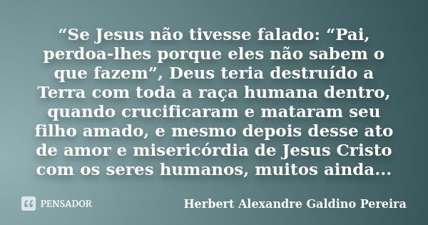 “Se Jesus não tivesse falado: “Pai, perdoa-lhes porque eles não sabem o que fazem”, Deus teria destruído a Terra com toda a raça humana dentro, quando crucifica... Frase de Herbert Alexandre Galdino Pereira.