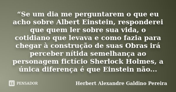 “Se um dia me perguntarem o que eu acho sobre Albert Einstein, responderei que quem ler sobre sua vida, o cotidiano que levava e como fazia para chegar à constr... Frase de Herbert Alexandre Galdino Pereira.