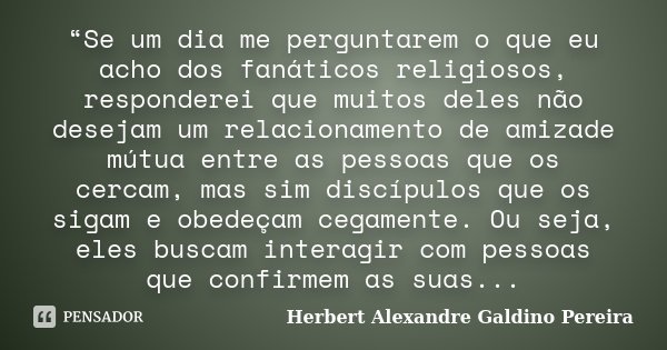 “Se um dia me perguntarem o que eu acho dos fanáticos religiosos, responderei que muitos deles não desejam um relacionamento de amizade mútua entre as pessoas q... Frase de Herbert Alexandre Galdino Pereira.