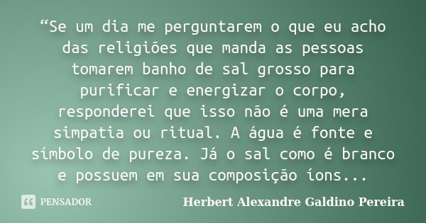 “Se um dia me perguntarem o que eu acho das religiões que manda as pessoas tomarem banho de sal grosso para purificar e energizar o corpo, responderei que isso ... Frase de Herbert Alexandre Galdino Pereira.
