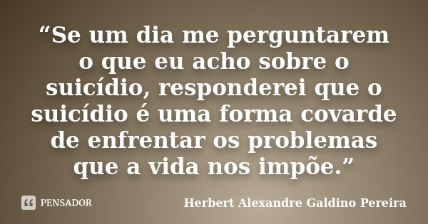 “Se um dia me perguntarem o que eu acho sobre o suicídio, responderei que o suicídio é uma forma covarde de enfrentar os problemas que a vida nos impõe.”... Frase de Herbert Alexandre Galdino Pereira.