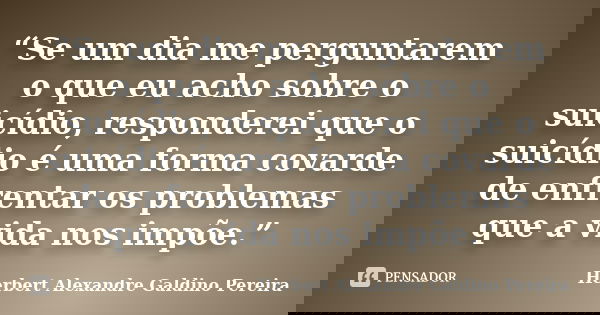 “Se um dia me perguntarem o que eu acho sobre o suicídio, responderei que o suicídio é uma forma covarde de enfrentar os problemas que a vida nos impõe.”... Frase de Herbert Alexandre Galdino Pereira.