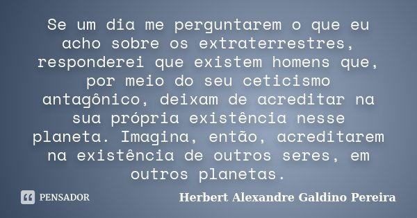 Se um dia me perguntarem o que eu acho sobre os extraterrestres, responderei que existem homens que, por meio do seu ceticismo antagônico, deixam de acreditar n... Frase de Herbert Alexandre Galdino Pereira.