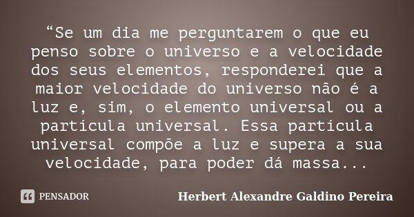 “Se um dia me perguntarem o que eu penso sobre o universo e a velocidade dos seus elementos, responderei que a maior velocidade do universo não é a luz e, sim, ... Frase de Herbert Alexandre Galdino Pereira.
