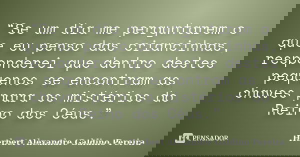 “Se um dia me perguntarem o que eu penso das criancinhas, responderei que dentro destes pequenos se encontram as chaves para os mistérios do Reino dos Céus.”... Frase de Herbert Alexandre Galdino Pereira.