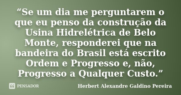 “Se um dia me perguntarem o que eu penso da construção da Usina Hidrelétrica de Belo Monte, responderei que na bandeira do Brasil está escrito Ordem e Progresso... Frase de Herbert Alexandre Galdino Pereira.