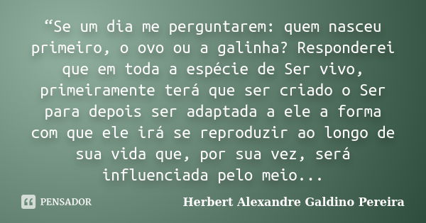 “Se um dia me perguntarem: quem nasceu primeiro, o ovo ou a galinha? Responderei que em toda a espécie de Ser vivo, primeiramente terá que ser criado o Ser para... Frase de Herbert Alexandre Galdino Pereira.