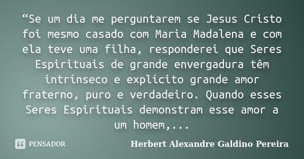 “Se um dia me perguntarem se Jesus Cristo foi mesmo casado com Maria Madalena e com ela teve uma filha, responderei que Seres Espirituais de grande envergadura ... Frase de Herbert Alexandre Galdino Pereira.