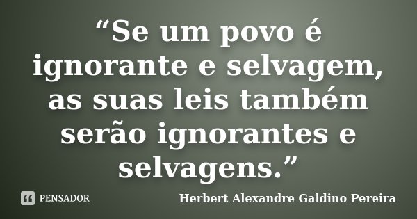 “Se um povo é ignorante e selvagem, as suas leis também serão ignorantes e selvagens.”... Frase de Herbert Alexandre Galdino Pereira.
