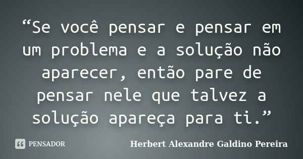“Se você pensar e pensar em um problema e a solução não aparecer, então pare de pensar nele que talvez a solução apareça para ti.”... Frase de Herbert Alexandre Galdino Pereira.
