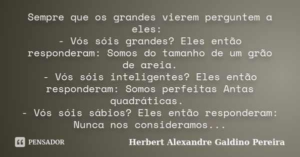 Sempre que os grandes vierem perguntem a eles: - Vós sóis grandes? Eles então responderam: Somos do tamanho de um grão de areia. - Vós sóis inteligentes? Eles e... Frase de Herbert Alexandre Galdino Pereira.