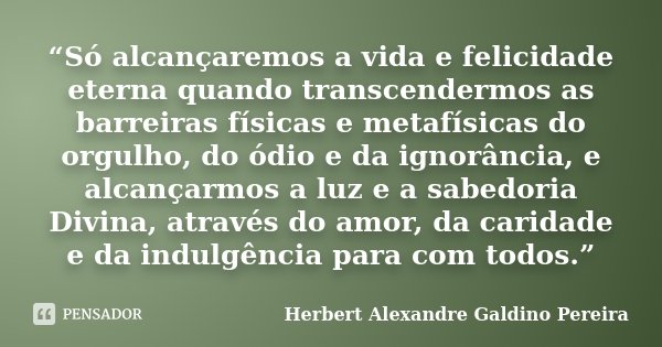 “Só alcançaremos a vida e felicidade eterna quando transcendermos as barreiras físicas e metafísicas do orgulho, do ódio e da ignorância, e alcançarmos a luz e ... Frase de Herbert Alexandre Galdino Pereira.