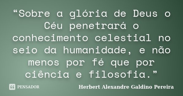 “Sobre a glória de Deus o Céu penetrará o conhecimento celestial no seio da humanidade, e não menos por fé que por ciência e filosofia.”... Frase de Herbert Alexandre Galdino Pereira.