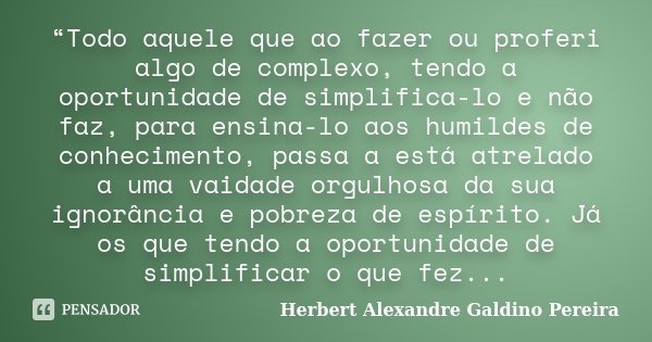 “Todo aquele que ao fazer ou proferi algo de complexo, tendo a oportunidade de simplifica-lo e não faz, para ensina-lo aos humildes de conhecimento, passa a est... Frase de Herbert Alexandre Galdino Pereira.