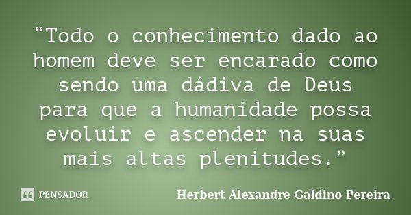 “Todo o conhecimento dado ao homem deve ser encarado como sendo uma dádiva de Deus para que a humanidade possa evoluir e ascender na suas mais altas plenitudes.... Frase de Herbert Alexandre Galdino Pereira.