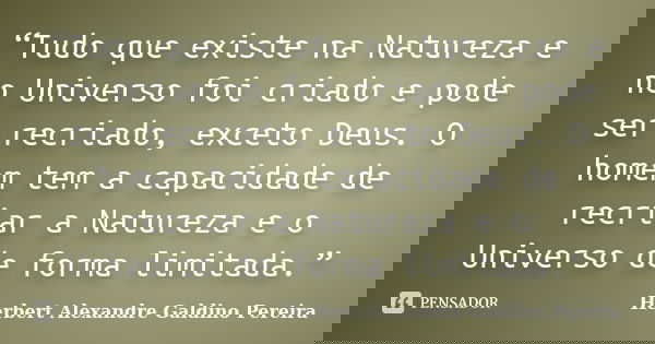 “Tudo que existe na Natureza e no Universo foi criado e pode ser recriado, exceto Deus. O homem tem a capacidade de recriar a Natureza e o Universo de forma lim... Frase de Herbert Alexandre Galdino Pereira.