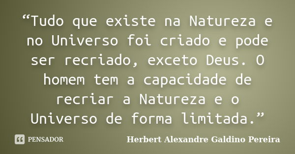 “Tudo que existe na Natureza e no Universo foi criado e pode ser recriado, exceto Deus. O homem tem a capacidade de recriar a Natureza e o Universo de forma lim... Frase de Herbert Alexandre Galdino Pereira.