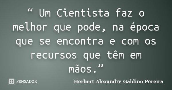 “ Um Cientista faz o melhor que pode, na época que se encontra e com os recursos que têm em mãos.”... Frase de Herbert Alexandre Galdino Pereira.