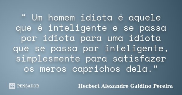 “ Um homem idiota é aquele que é inteligente e se passa por idiota para uma idiota que se passa por inteligente, simplesmente para satisfazer os meros caprichos... Frase de Herbert Alexandre Galdino Pereira.