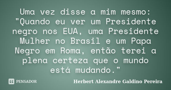 Uma vez disse a mim mesmo: "Quando eu ver um Presidente negro nos EUA, uma Presidente Mulher no Brasil e um Papa Negro em Roma, então terei a plena certeza... Frase de Herbert Alexandre Galdino Pereira.