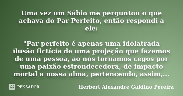Uma vez um Sábio me perguntou o que achava do Par Perfeito, então respondi a ele: "Par perfeito é apenas uma idolatrada ilusão fictícia de uma projeção que... Frase de Herbert Alexandre Galdino Pereira.