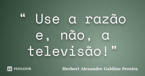 “ Use a razão e, não, a televisão!”... Frase de Herbert Alexandre Galdino Pereira.