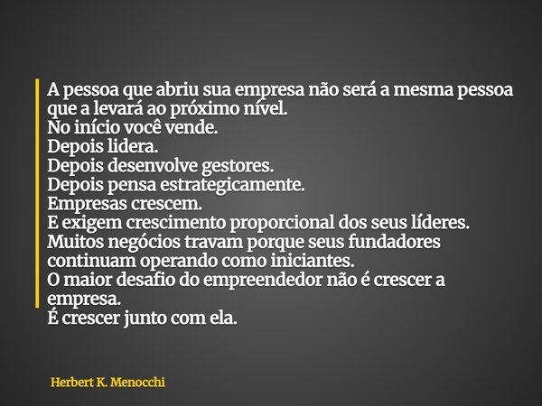 A pessoa que abriu sua empresa não será a mesma pessoa que a levará ao próximo nível. No início você vende. Depois lidera. Depois desenvolve gestores. Depois pe... Frase de Herbert K. Menocchi.