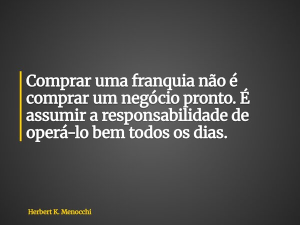 Comprar uma franquia não é comprar um negócio pronto. É assumir a responsabilidade de operá-lo bem todos os dias.... Frase de Herbert K. Menocchi.