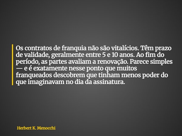 Os contratos de franquia não são vitalícios. Têm prazo de validade, geralmente entre 5 e 10 anos. Ao fim do período, as partes avaliam a renovação. Parece simpl... Frase de Herbert K. Menocchi.