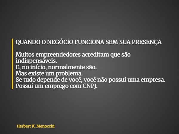 QUANDO O NEGÓCIO FUNCIONA SEM SUA PRESENÇA Muitos empreendedores acreditam que são indispensáveis. E, no início, normalmente são. Mas existe um problema. Se tud... Frase de Herbert K. Menocchi.