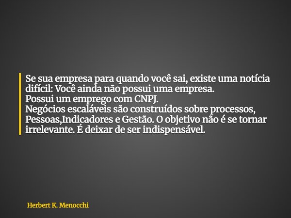 Se sua empresa para quando você sai, existe uma notícia difícil: Você ainda não possui uma empresa. Possui um emprego com CNPJ. Negócios escaláveis são construí... Frase de Herbert K. Menocchi.