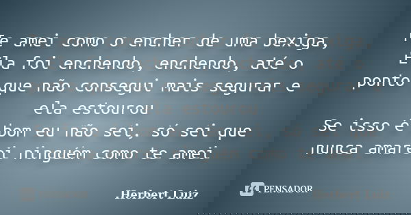 Te amei como o encher de uma bexiga, Ela foi enchendo, enchendo, até o ponto que não consegui mais segurar e ela estourou Se isso é bom eu não sei, só sei que n... Frase de Herbert Luiz.