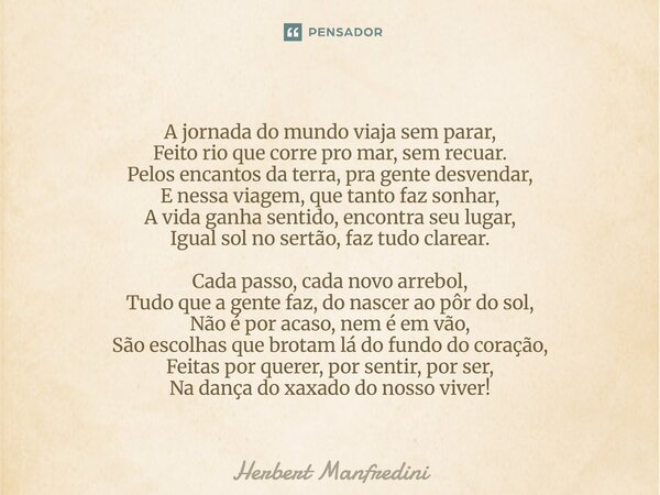A jornada do mundo viaja sem parar, Feito rio que corre pro mar, sem recuar. Pelos encantos da terra, pra gente desvendar, E nessa viagem, que tanto faz sonhar,... Frase de Herbert Manfredini.