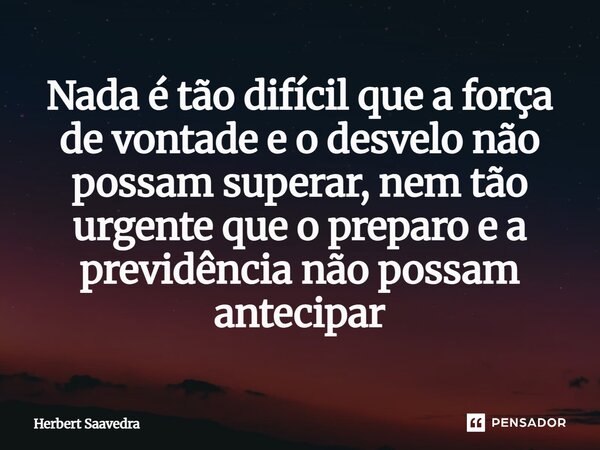 ⁠Nada é tão difícil que a força de vontade e o desvelo não possam superar, nem tão urgente que o preparo e a previdência não possam antecipar... Frase de Herbert Saavedra.