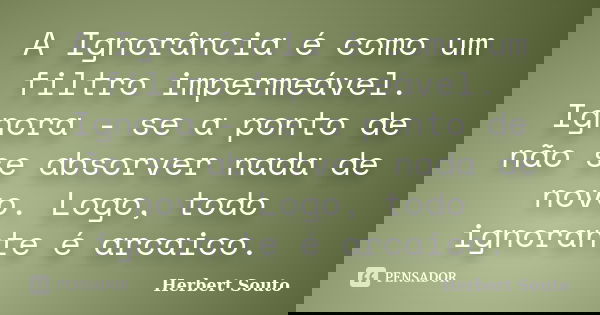 A Ignorância é como um filtro impermeável. Ignora - se a ponto de não se absorver nada de novo. Logo, todo ignorante é arcaico.... Frase de Herbert Souto.
