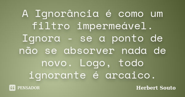 A Ignorância é como um filtro impermeável. Ignora - se a ponto de não se absorver nada de novo. Logo, todo ignorante é arcaico.... Frase de Herbert Souto.